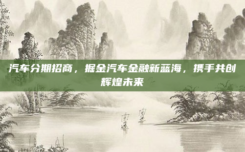 汽车分期招商,掘金汽车金融新蓝海,携手共创辉煌未来