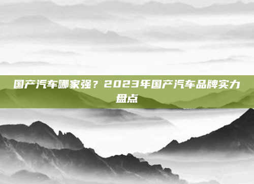 国产汽车哪家强?2023年国产汽车品牌实力盘点