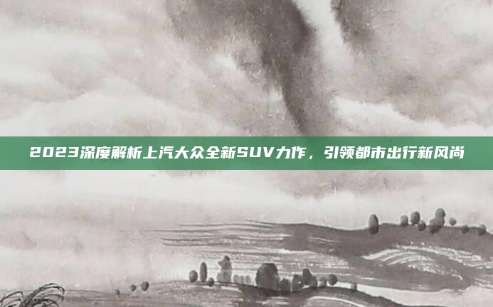 2023深度解析上汽大众全新SUV力作,引领都市出行新风尚