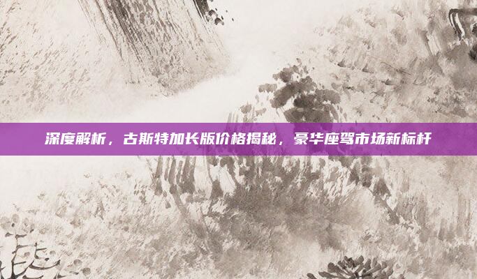 深度解析，古斯特加长版价格揭秘，豪华座驾市场新标杆