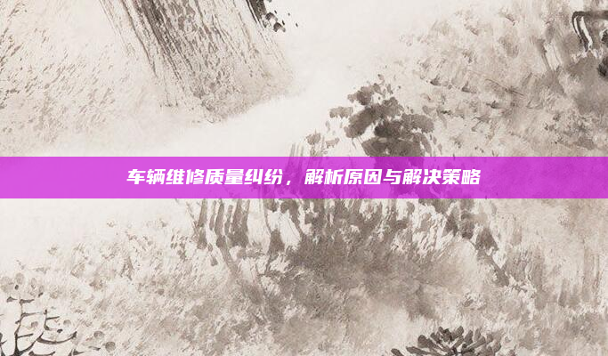 车辆维修质量纠纷,解析原因与解决策略