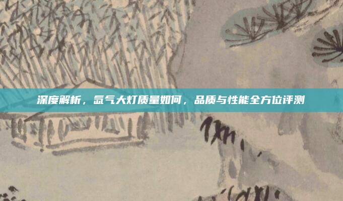深度解析，氙气大灯质量如何，品质与性能全方位评测
