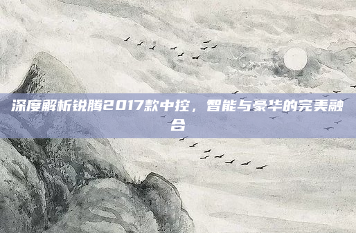 深度解析锐腾2017款中控,智能与豪华的完美融合