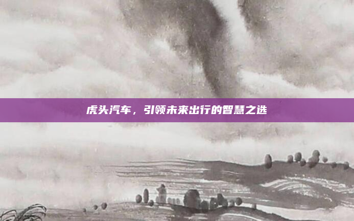 虎头汽车，引领未来出行的智慧之选