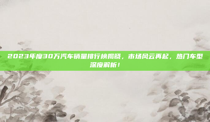2023年度30万汽车销量排行榜揭晓,市场风云再起,热门车型深度解析!