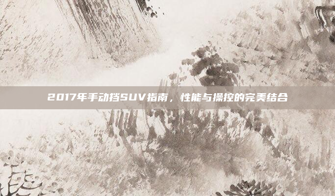 2017年手动挡SUV指南，性能与操控的完美结合
