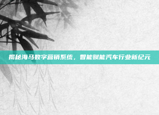 揭秘海马数字营销系统,智能赋能汽车行业新纪元