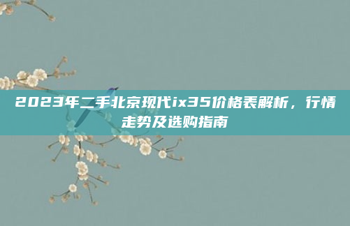2023年二手北京现代ix35价格表解析，行情走势及选购指南