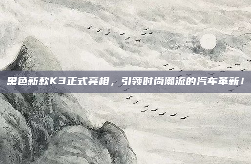 黑色新款K3正式亮相，引领时尚潮流的汽车革新！