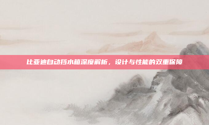 比亚迪自动挡水箱深度解析,设计与性能的双重保障