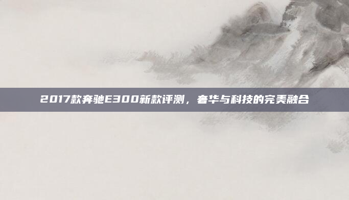 2017款奔驰E300新款评测，奢华与科技的完美融合