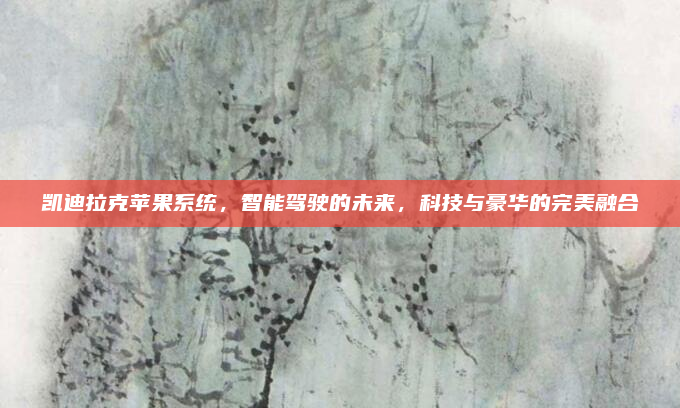 凯迪拉克苹果系统，智能驾驶的未来，科技与豪华的完美融合