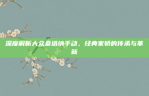 深度解析大众桑塔纳手动，经典家轿的传承与革新