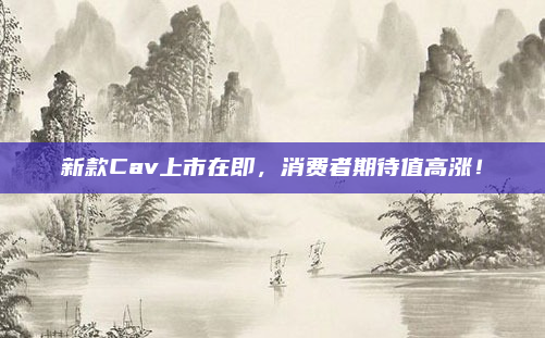 新款Cav上市在即,消费者期待值高涨!