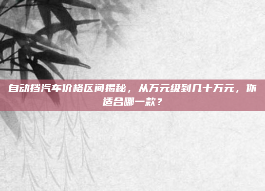 自动挡汽车价格区间揭秘,从万元级到几十万元,你适合哪一款?