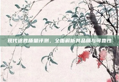 现代途胜质量评测,全面解析其品质与可靠性