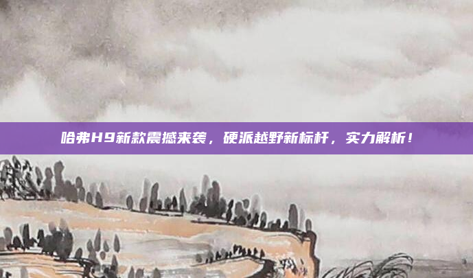哈弗H9新款震撼来袭，硬派越野新标杆，实力解析！