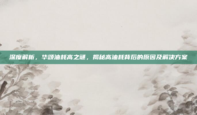 深度解析，华颂油耗高之谜，揭秘高油耗背后的原因及解决方案