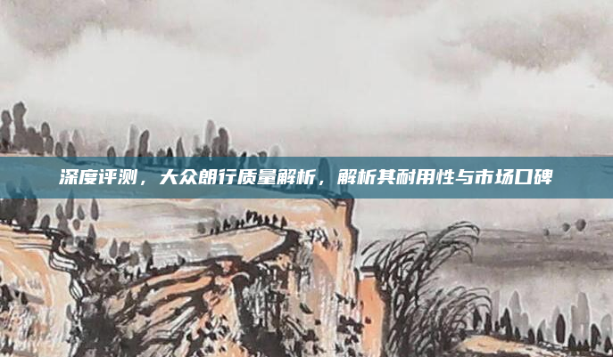 深度评测,大众朗行质量解析,解析其耐用性与市场口碑