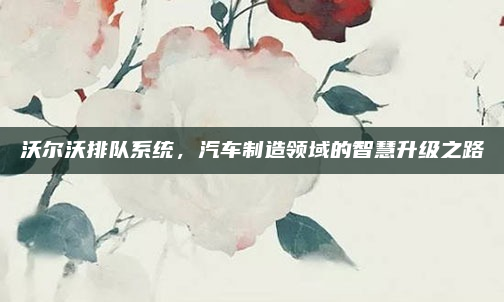 沃尔沃排队系统,汽车制造领域的智慧升级之路