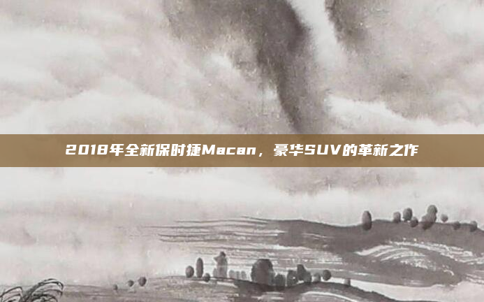 2018年全新保时捷Macan,豪华SUV的革新之作