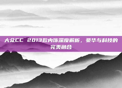 大众CC 2013款内饰深度解析,豪华与科技的完美融合
