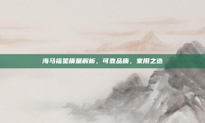 海马福星质量解析，可靠品质，家用之选