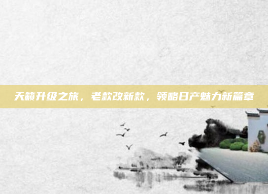 天籁升级之旅,老款改新款,领略日产魅力新篇章