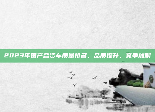 2023年国产合资车质量排名,品质提升,竞争加剧