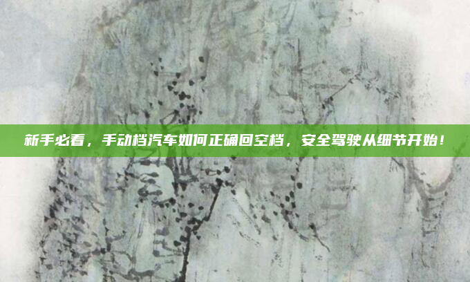 新手必看,手动档汽车如何正确回空档,安全驾驶从细节开始!