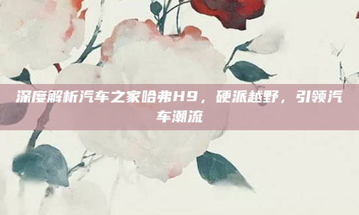 深度解析汽车之家哈弗H9,硬派越野,引领汽车潮流