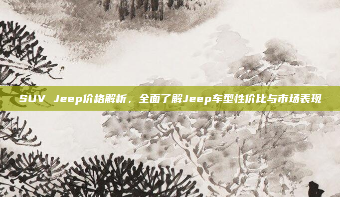SUV Jeep价格解析,全面了解Jeep车型性价比与市场表现