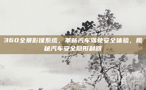 360全景影像系统，革新汽车驾驶安全体验，揭秘汽车安全隐形利器