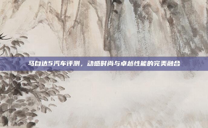 马自达5汽车评测,动感时尚与卓越性能的完美融合