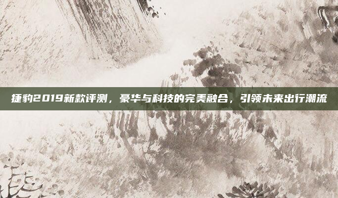 捷豹2019新款评测，豪华与科技的完美融合，引领未来出行潮流