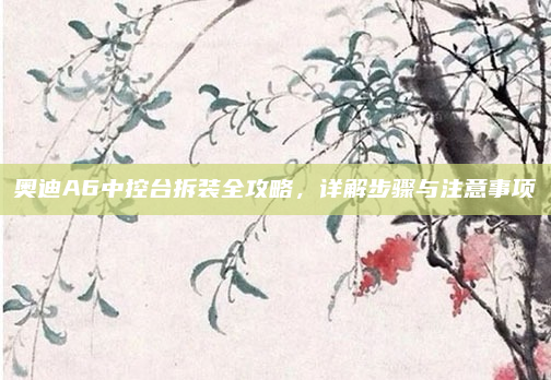 奥迪A6中控台拆装全攻略，详解步骤与注意事项