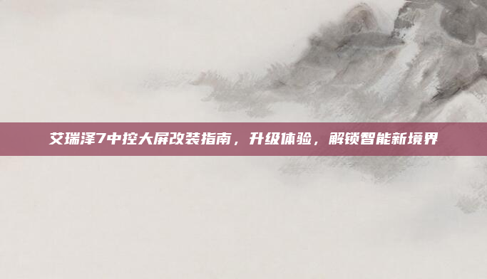 艾瑞泽7中控大屏改装指南，升级体验，解锁智能新境界