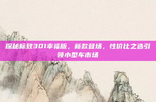 探秘标致301幸福版,新款登场,性价比之选引领小型车市场