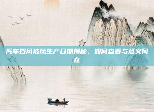 汽车挡风玻璃生产日期揭秘,如何查看与意义何在
