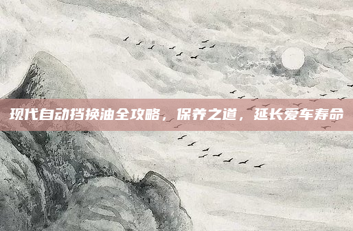 现代自动挡换油全攻略,保养之道,延长爱车寿命
