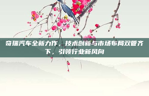 奇瑞汽车全新力作,技术创新与市场布局双管齐下,引领行业新风向
