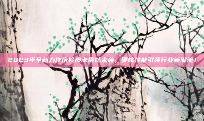 2023年全新力作庆铃皮卡震撼来袭,硬核性能引领行业新潮流!