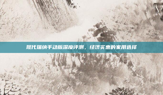 现代瑞纳手动版深度评测,经济实惠的家用选择