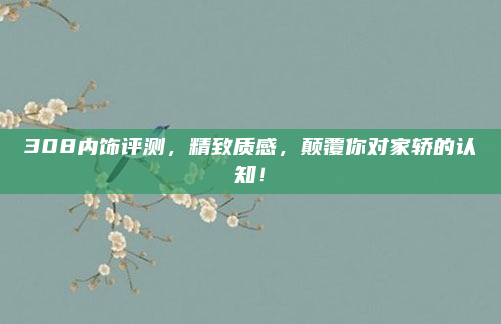 308内饰评测,精致质感,颠覆你对家轿的认知!