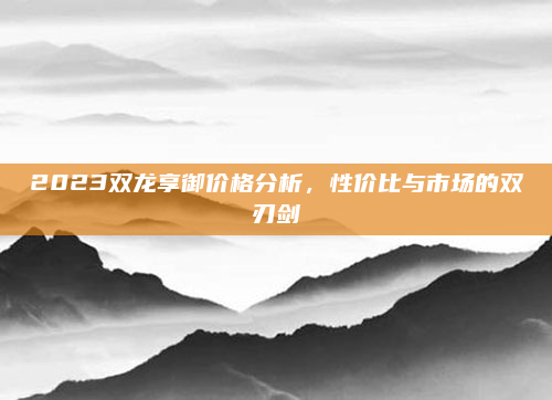 2023双龙享御价格分析,性价比与市场的双刃剑