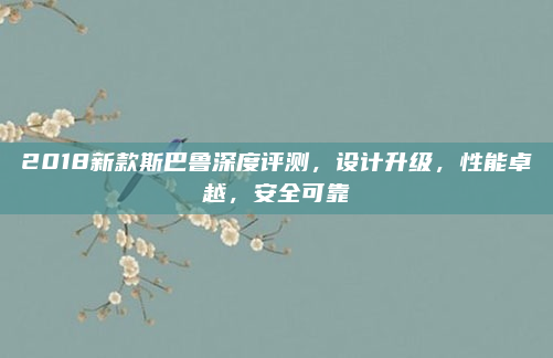 2018新款斯巴鲁深度评测,设计升级,性能卓越,安全可靠