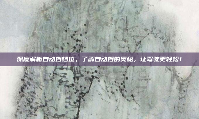 深度解析自动挡档位，了解自动挡的奥秘，让驾驶更轻松！