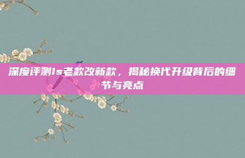深度评测Is老款改新款，揭秘换代升级背后的细节与亮点