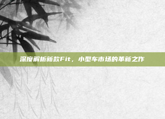 深度解析新款Fit，小型车市场的革新之作