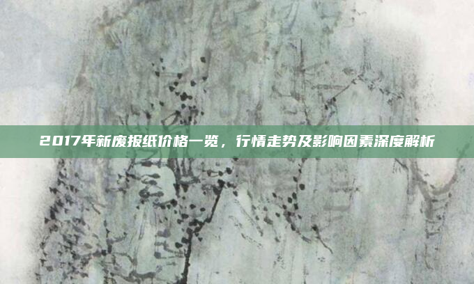 2017年新废报纸价格一览，行情走势及影响因素深度解析